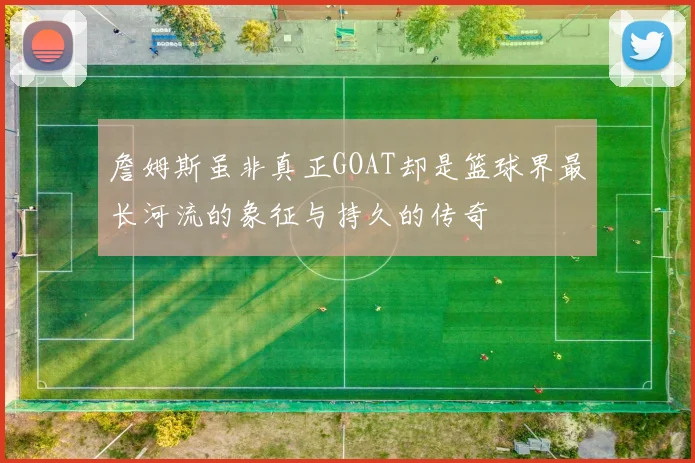 詹姆斯虽非真正GOAT却是篮球界最长河流的象征与持久的传奇