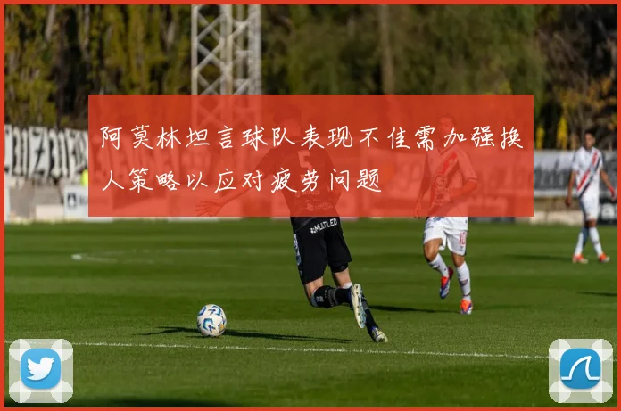 阿莫林坦言球队表现不佳需加强换人策略以应对疲劳问题