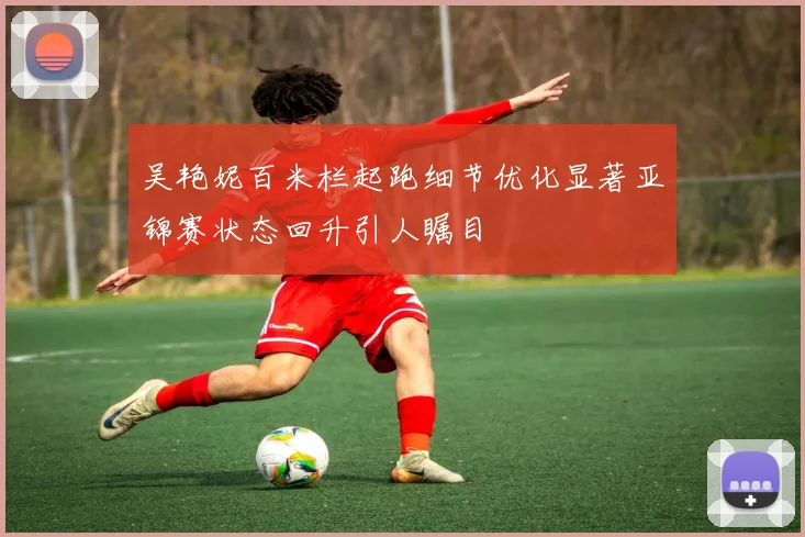 吴艳妮百米栏起跑细节优化显著亚锦赛状态回升引人瞩目