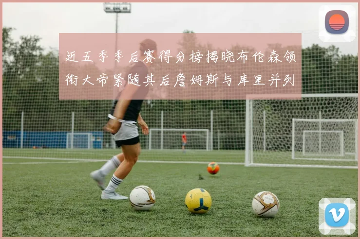 近五季季后赛得分榜揭晓布伦森领衔大帝紧随其后詹姆斯与库里并列第四
