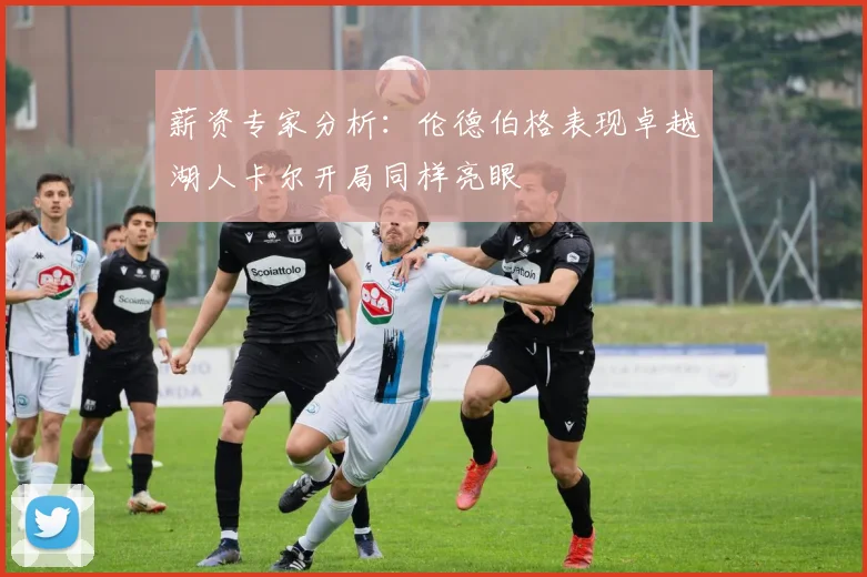 薪资专家分析：伦德伯格表现卓越湖人卡尔开局同样亮眼