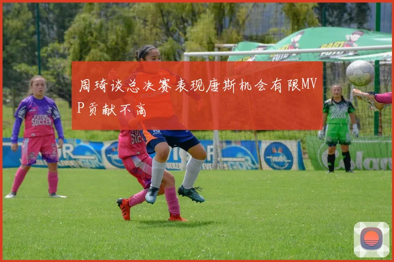 周琦谈总决赛表现唐斯机会有限MVP贡献不高