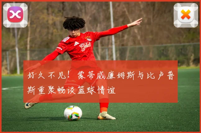 好久不见！蒙蒂威廉姆斯与比卢普斯重聚畅谈篮球情谊
