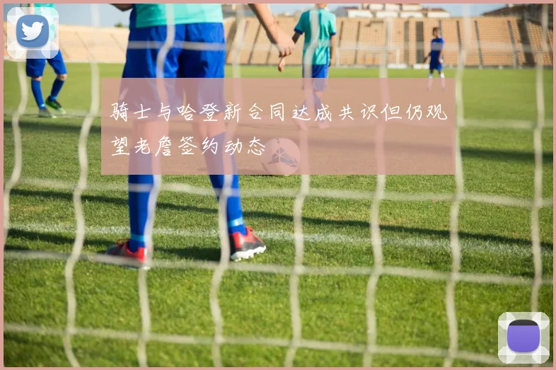 骑士与哈登新合同达成共识但仍观望老詹签约动态