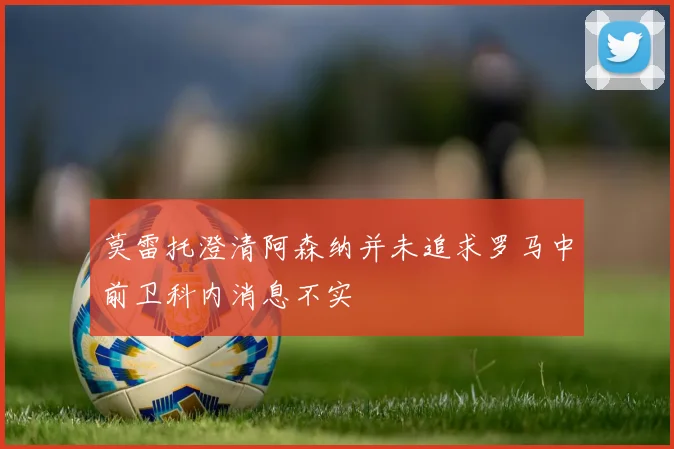 莫雷托澄清阿森纳并未追求罗马中前卫科内消息不实
