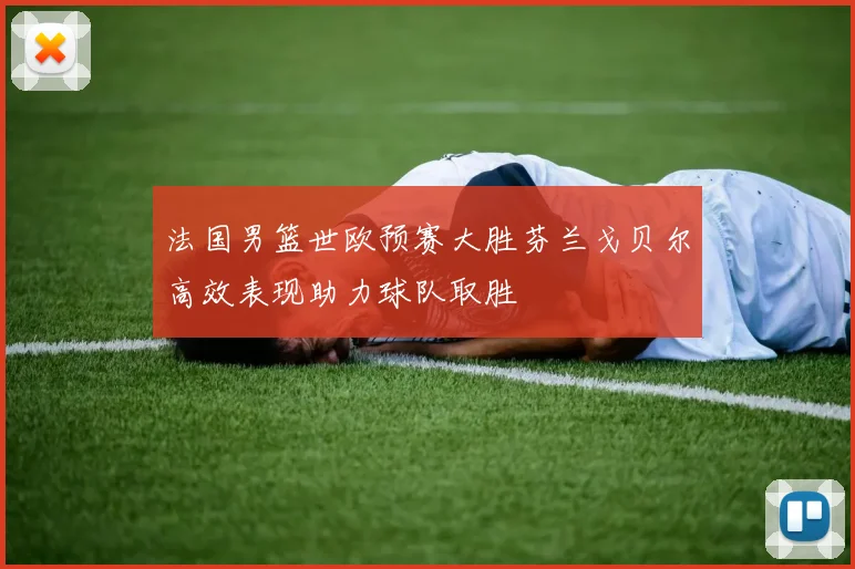 法国男篮世欧预赛大胜芬兰戈贝尔高效表现助力球队取胜