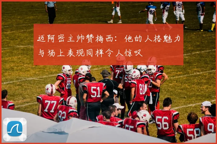 迈阿密主帅赞梅西：他的人格魅力与场上表现同样令人惊叹