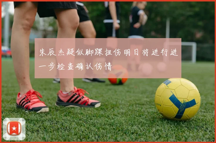朱辰杰疑似脚踝扭伤明日将进行进一步检查确认伤情