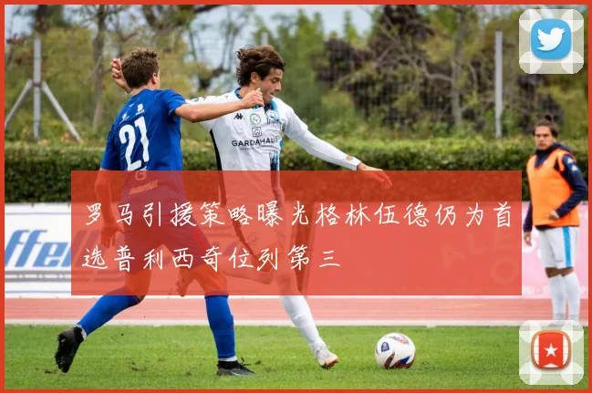 罗马引援策略曝光格林伍德仍为首选普利西奇位列第三