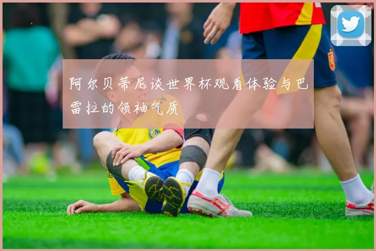 阿尔贝蒂尼谈世界杯观看体验与巴雷拉的领袖气质