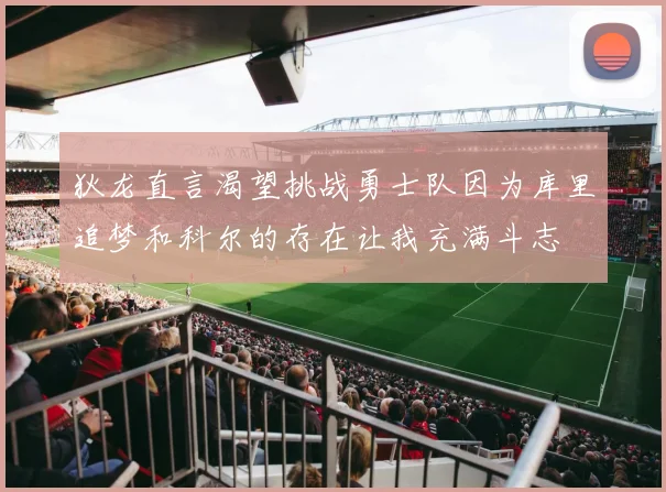 狄龙直言渴望挑战勇士队因为库里追梦和科尔的存在让我充满斗志