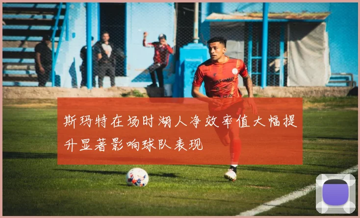 斯玛特在场时湖人净效率值大幅提升显著影响球队表现