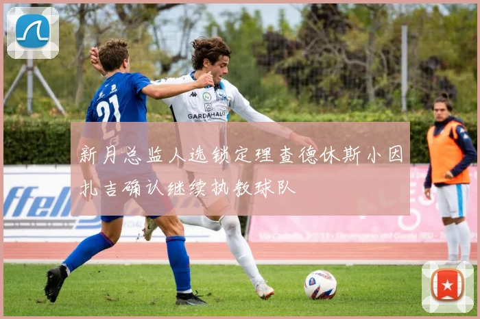 新月总监人选锁定理查德休斯小因扎吉确认继续执教球队